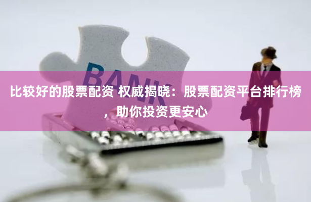 比较好的股票配资 权威揭晓：股票配资平台排行榜，助你投资更安心