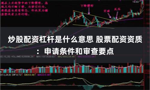 炒股配资杠杆是什么意思 股票配资资质：申请条件和审查要点