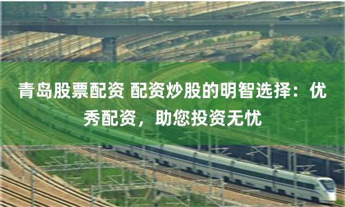 青岛股票配资 配资炒股的明智选择：优秀配资，助您投资无忧