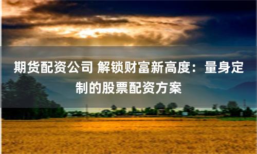 期货配资公司 解锁财富新高度：量身定制的股票配资方案